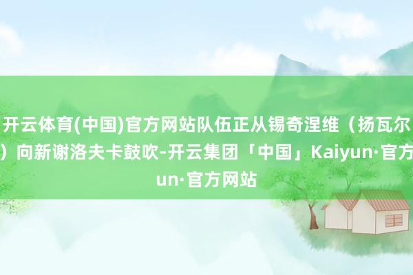 开云体育(中国)官方网站队伍正从锡奇涅维（扬瓦尔斯基）向新谢洛夫卡鼓吹-开云集团「中国」Kaiyun·官方网站