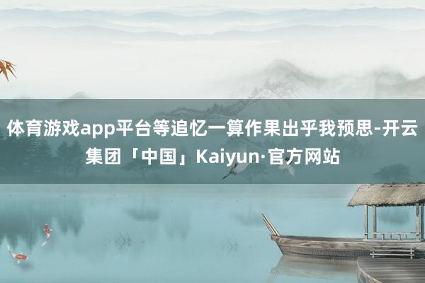 体育游戏app平台等追忆一算作果出乎我预思-开云集团「中国」Kaiyun·官方网站