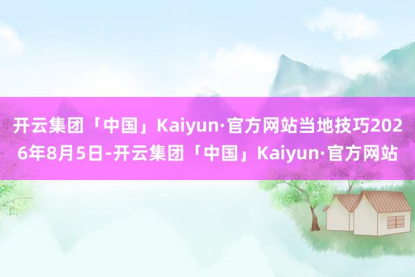 开云集团「中国」Kaiyun·官方网站当地技巧2026年8月5日-开云集团「中国」Kaiyun·官方网站