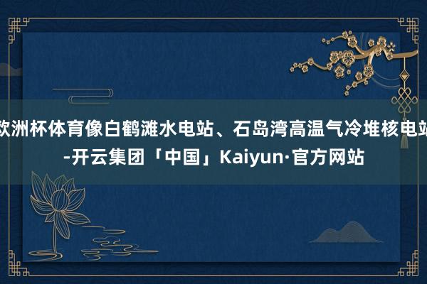 欧洲杯体育像白鹤滩水电站、石岛湾高温气冷堆核电站-开云集团「中国」Kaiyun·官方网站