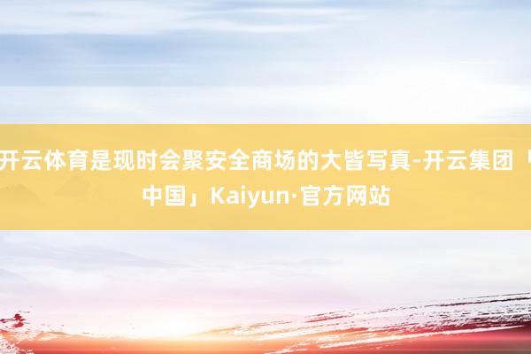 开云体育是现时会聚安全商场的大皆写真-开云集团「中国」Kaiyun·官方网站