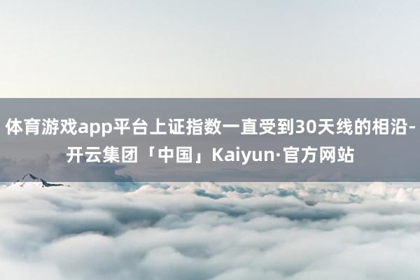 体育游戏app平台上证指数一直受到30天线的相沿-开云集团「中国」Kaiyun·官方网站