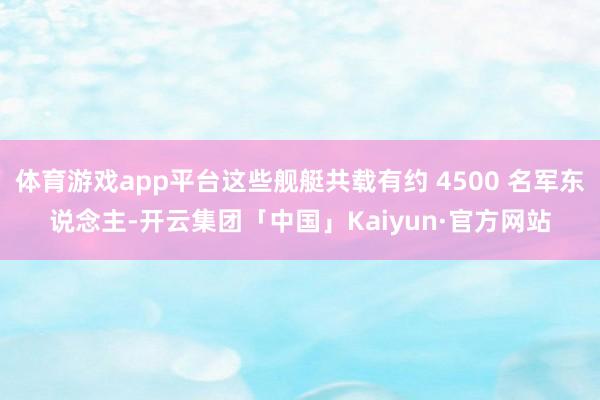 体育游戏app平台这些舰艇共载有约 4500 名军东说念主-开云集团「中国」Kaiyun·官方网站