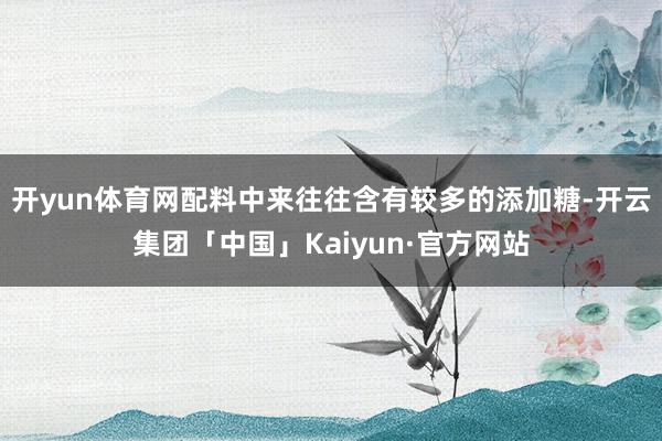 开yun体育网配料中来往往含有较多的添加糖-开云集团「中国」Kaiyun·官方网站