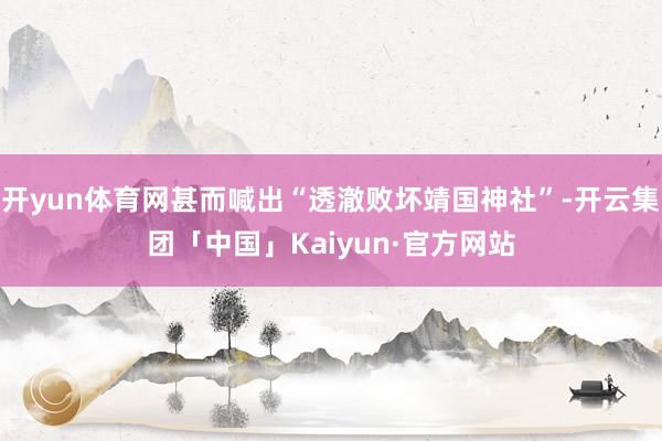 开yun体育网甚而喊出“透澈败坏靖国神社”-开云集团「中国」Kaiyun·官方网站