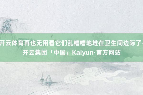 开云体育再也无用看它们乱糟糟地堆在卫生间边际了-开云集团「中国」Kaiyun·官方网站