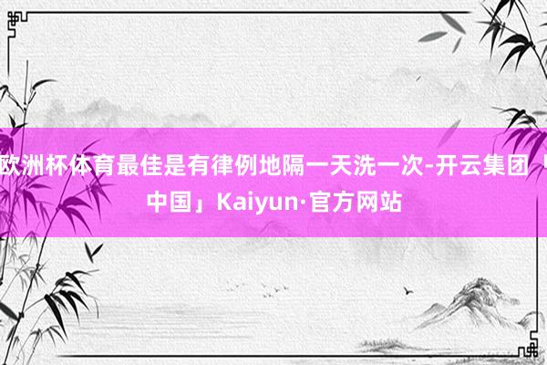欧洲杯体育最佳是有律例地隔一天洗一次-开云集团「中国」Kaiyun·官方网站