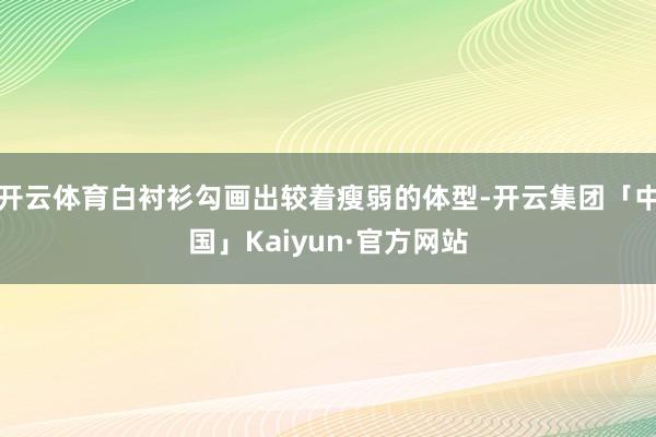 开云体育白衬衫勾画出较着瘦弱的体型-开云集团「中国」Kaiyun·官方网站