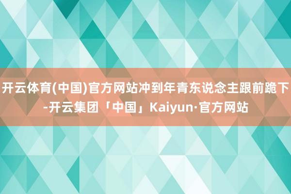 开云体育(中国)官方网站冲到年青东说念主跟前跪下-开云集团「中国」Kaiyun·官方网站