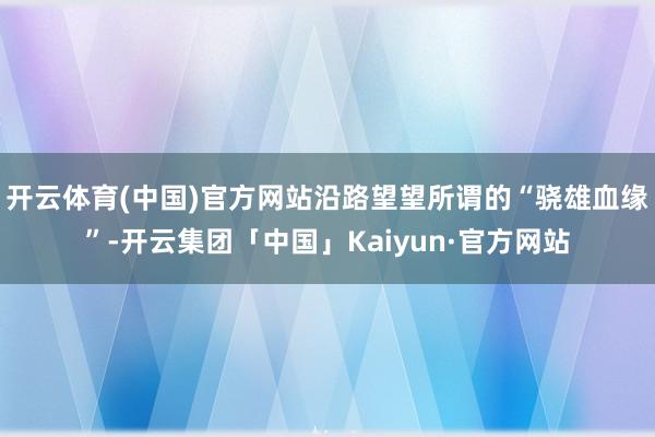 开云体育(中国)官方网站沿路望望所谓的“骁雄血缘”-开云集团「中国」Kaiyun·官方网站