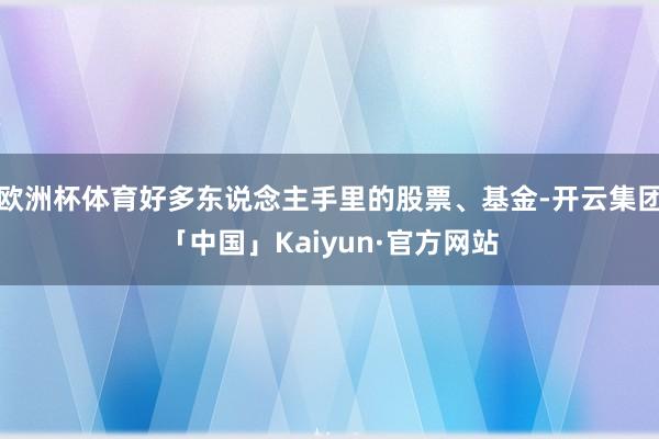 欧洲杯体育好多东说念主手里的股票、基金-开云集团「中国」Kaiyun·官方网站