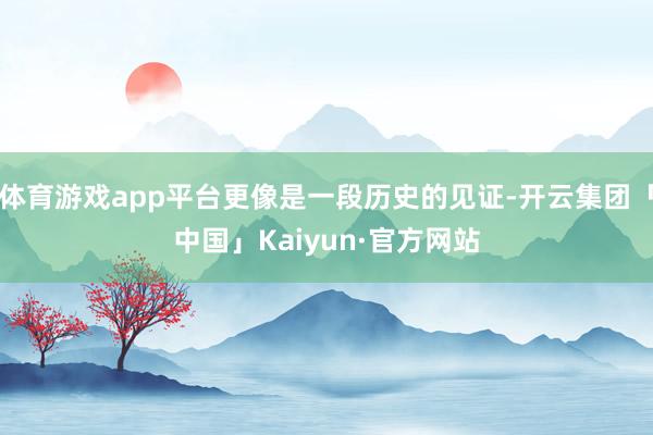 体育游戏app平台更像是一段历史的见证-开云集团「中国」Kaiyun·官方网站