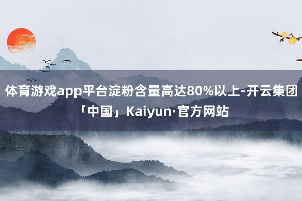 体育游戏app平台淀粉含量高达80%以上-开云集团「中国」Kaiyun·官方网站