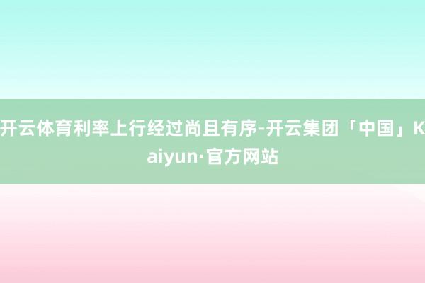 开云体育利率上行经过尚且有序-开云集团「中国」Kaiyun·官方网站