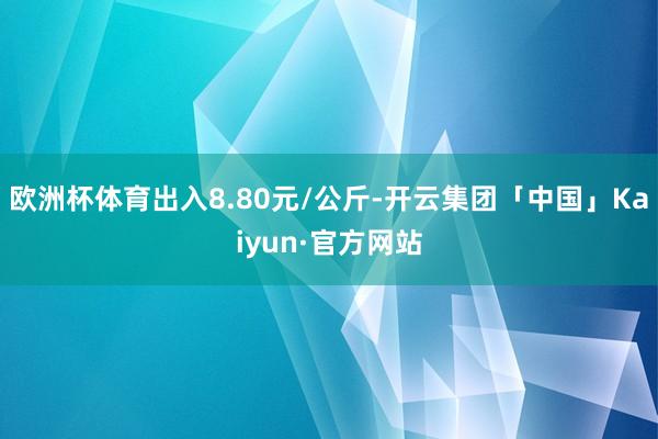 欧洲杯体育出入8.80元/公斤-开云集团「中国」Kaiyun·官方网站