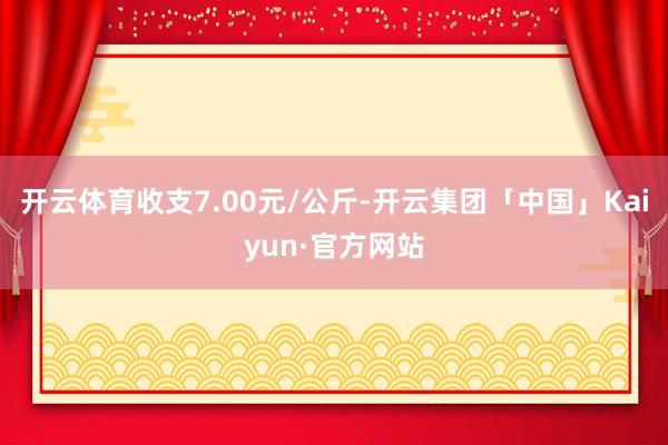 开云体育收支7.00元/公斤-开云集团「中国」Kaiyun·官方网站