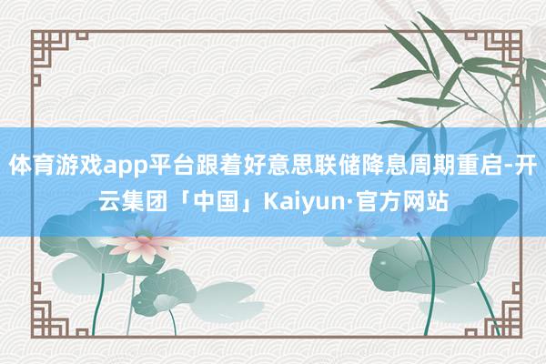 体育游戏app平台跟着好意思联储降息周期重启-开云集团「中国」Kaiyun·官方网站
