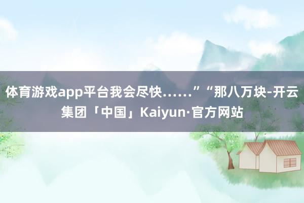 体育游戏app平台我会尽快……”“那八万块-开云集团「中国」Kaiyun·官方网站