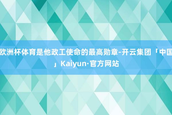 欧洲杯体育是他政工使命的最高勋章-开云集团「中国」Kaiyun·官方网站