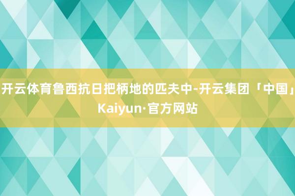 开云体育鲁西抗日把柄地的匹夫中-开云集团「中国」Kaiyun·官方网站