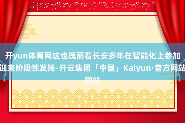 开yun体育网　　这也瑰丽着长安多年在智能化上参加迎来阶段性发扬-开云集团「中国」Kaiyun·官方网站