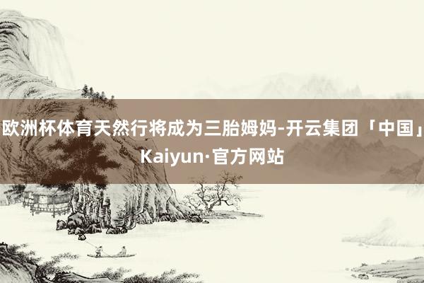 欧洲杯体育天然行将成为三胎姆妈-开云集团「中国」Kaiyun·官方网站