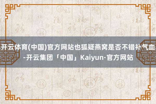 开云体育(中国)官方网站也狐疑燕窝是否不错补气血-开云集团「中国」Kaiyun·官方网站