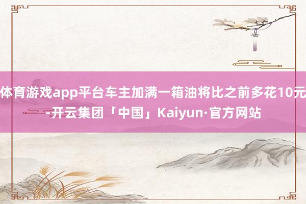 体育游戏app平台车主加满一箱油将比之前多花10元-开云集团「中国」Kaiyun·官方网站