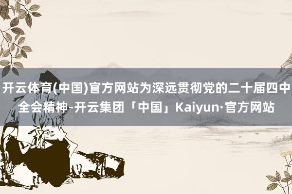 开云体育(中国)官方网站为深远贯彻党的二十届四中全会精神-开云集团「中国」Kaiyun·官方网站