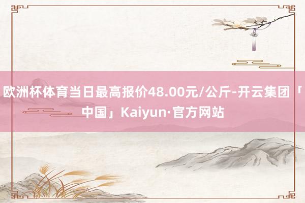 欧洲杯体育当日最高报价48.00元/公斤-开云集团「中国」Kaiyun·官方网站