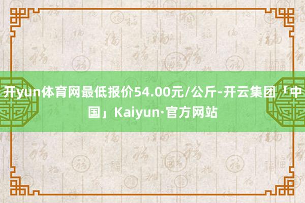 开yun体育网最低报价54.00元/公斤-开云集团「中国」Kaiyun·官方网站