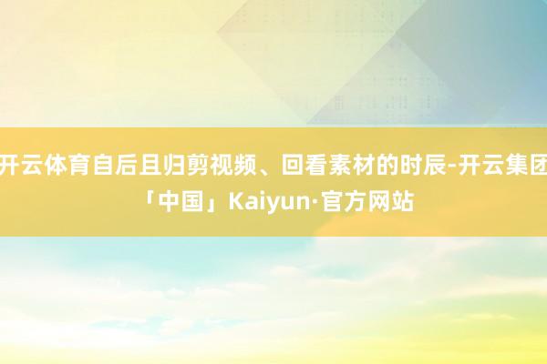 开云体育自后且归剪视频、回看素材的时辰-开云集团「中国」Kaiyun·官方网站