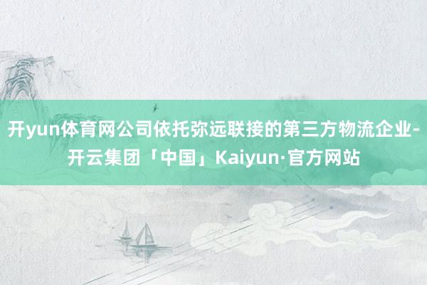 开yun体育网公司依托弥远联接的第三方物流企业-开云集团「中国」Kaiyun·官方网站