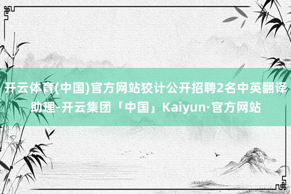 开云体育(中国)官方网站狡计公开招聘2名中英翻译助理-开云集团「中国」Kaiyun·官方网站