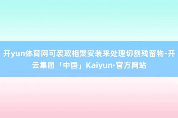 开yun体育网可袭取相聚安装来处理切割残留物-开云集团「中国」Kaiyun·官方网站