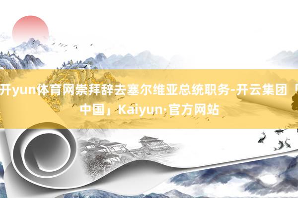 开yun体育网崇拜辞去塞尔维亚总统职务-开云集团「中国」Kaiyun·官方网站