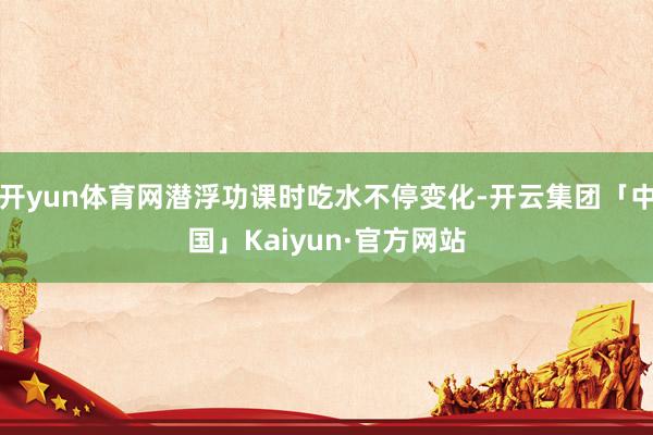开yun体育网潜浮功课时吃水不停变化-开云集团「中国」Kaiyun·官方网站