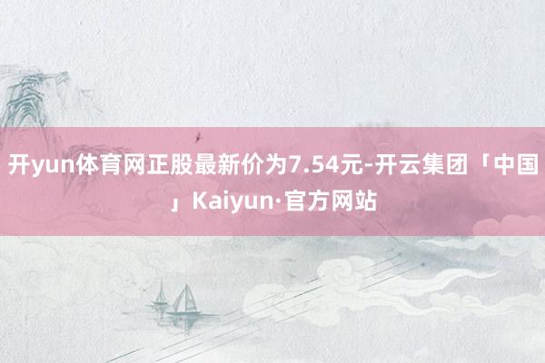 开yun体育网正股最新价为7.54元-开云集团「中国」Kaiyun·官方网站